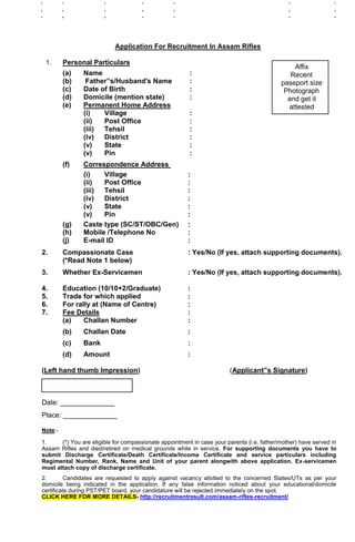 Application For Recruitment In Assam Rifles
1. Personal Particulars
Affix
(a) Name : Recent
(b) Father‟s/Husband's Name : passport size
(c) Date of Birth : Photograph
(d) Domicile (mention state) : and get it
(e) Permanent Home Address attested
(i) Village :
(ii) Post Office :
(iii) Tehsil :
(iv) District :
(v) State :
(v) Pin :
(f) Correspondence Address
(i) Village :
(ii) Post Office :
(iii) Tehsil :
(iv) District :
(v) State :
(v) Pin :
(g) Caste type (SC/ST/OBC/Gen) :
(h) Mobile /Telephone No :
(j) E-mail ID :
2. Compassionate Case : Yes/No (If yes, attach supporting documents).
(*Read Note 1 below)
3. Whether Ex-Servicemen : Yes/No (If yes, attach supporting documents).
4. Education (10/10+2/Graduate) :
5. Trade for which applied :
6. For rally at (Name of Centre) :
7. Fee Details :
(a) Challan Number :
(b) Challan Date :
(c) Bank :
(d) Amount :
(Left hand thumb Impression) (Applicant‟s Signature)
Date: ______________
Place: ______________
Note:-
1. (*) You are eligible for compassionate appointment in case your parents (i.e. father/mother) have served in
Assam Rifles and died/retired on medical grounds while in service. For supporting documents you have to
submit Discharge Certificate/Death Certificate/Income Certificate and service particulars including
Regimental Number, Rank, Name and Unit of your parent alongwith above application. Ex-servicemen
must attach copy of discharge certificate.
2. Candidates are requested to apply against vacancy allotted to the concerned States/UTs as per your
domicile being indicated in the application. If any false information noticed about your educational/domicile
certificate during PST/PET board, your candidature will be rejected immediately on the spot.
CLICK HERE FOR MORE DETAILS- http://recruitmentresult.com/assam-rifles-recruitment/
 