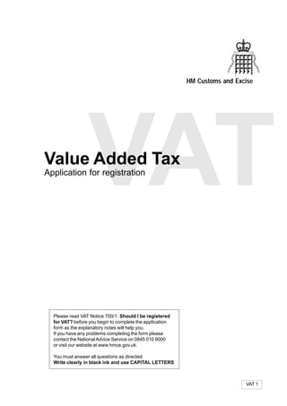 HM Customs and Excise




Value Added Tax
                 VAT
Application for registration




  Please read VAT Notice 700/1: Should I be registered
  for VAT? before you begin to complete the application
  form as the explanatory notes will help you.
  If you have any problems completing the form please
  contact the National Advice Service on 0845 010 9000
  or visit our website at www.hmce.gov.uk.

  You must answer all questions as directed.
  Write clearly in black ink and use CAPITAL LETTERS



                                                                            VAT 1
 