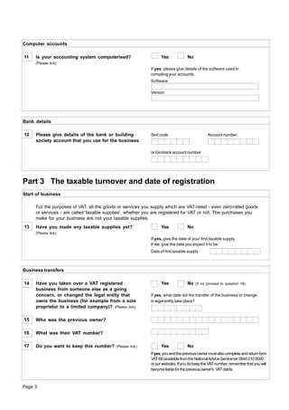 Computer accounts

11   Is your accounting system computerised?                     Yes             No
     (Please tick)
                                                           If yes, please give details of the software used in
                                                           compiling your accounts.
                                                           Software

                                                           Version




Bank details

12   Please give details of the bank or building           Sort code                         Account number
     society account that you use for the business.

                                                           or Girobank account number




Part 3 The taxable turnover and date of registration
Start of business

     For the purposes of VAT, all the goods or services you supply which are VAT-rated - even zero-rated goods
     or services - are called 'taxable supplies', whether you are registered for VAT or not. The purchases you
     make for your business are not your taxable supplies.
13   Have you made any taxable supplies yet?                     Yes             No
     (Please tick)
                                                           If yes, give the date of your first taxable supply.
                                                           If no, give the date you expect it to be.
                                                           Date of first taxable supply



Business transfers

14   Have you taken over a VAT registered                        Yes             No   (If no proceed to question 18)
     business from someone else as a going
     concern, or changed the legal entity that             If yes, what date did the transfer of the business or change
     owns the business (for example from a sole            in legal entity take place?
     proprietor to a limited company)? (Please tick)

15   Who was the previous owner?

16   What was their VAT number?

17   Do you want to keep this number?      (Please tick)         Yes             No
                                                           If yes, you and the previous owner must also complete and return form
                                                           VAT 68 (available from the National Advice Service tel: 0845 010 9000
                                                           or our website). If you do keep the VAT number, remember that you will
                                                           become liable for the previous owner's VAT debts.



Page 3
 