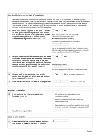 Your taxable turnover and date of registration

     We need the following information to determine whether you need to be registered, or whether you are
     entitled to be registered. The total value of your taxable supplies (see 'Start of business' above) is called your
     taxable turnover. The question of whether you need to be registered for VAT will depend upon the level of
     your taxable turnover in any past period of 12 months or less, or on the anticipated level of your taxable
     turnover in any period then beginning of 30 days alone.

18   Have your taxable supplies, in the past 12 months       Yes             No
     or less, gone over the registration limit and/or
     has there been a point in the past when taxable If yes, please give the date they exceeded.
     supplies in the previous 12 months or less        (The current limits are in Notice 700/1:
     exceeded the registration limit? (Please tick)    Should I be registered for VAT?)

                                                              My taxable supplies exceeded the threshold on



                                                              You will be registered from the first day of the second month
                                                              following, e.g. If your taxable supplies exceeded the threshold
                                                              in June you will be registered from 1st August.


19   Do you expect the taxable supplies you will make       Yes        No
     in the next 30 days alone will exceed the registration
     limit and/or has there been a date in the past
     when there were grounds for believing that your
     taxable supplies would exceed the registration My expectation arose on
     limit in the next 30 days alone? (Please tick)
                                                              You will be registered from the date the expectation arose.


20   Do you wish to be registered from a date                       Yes            No   (If no proceed to question 23)
     earlier than the date on which you are obliged
     to be registered? (Please tick)

21   From what date would you like to be registered?                                         (Proceed to question 23)




Voluntary registration

22   I am applying for voluntary registration                       My taxable turnover is below the current
     because: (Please tick)                                         registration threshold.

                                                                    I am not currently making taxable supplies but
                                                                    intend to in the future.

                                                                    I am established or have a fixed establishment in the UK
                                                                    and make or intend to make supplies only outside the UK.

     I would like to be registered from



Value of your supplies

23   Please estimate the value of taxable supplies              £
     you expect to make in the next 12 months.



                                                                                                                            Page 4
 