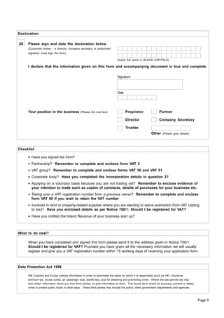 Declaration

28   Please sign and date the declaration below
     (Corporate bodies - a director, company secretary or authorised
     signatory must sign the form)

                                                                              (Insert full name in BLOCK CAPITALS)

     I declare that the information given on this form and accompanying document is true and complete.

                                                                              Signature



                                                                              Date




     Your position in the business              (Please tick one box)                Proprietor                  Partner

                                                                                     Director                    Company Secretary

                                                                                     Trustee
                                                                                                          Other     (Please give details)




Checklist

     • Have you signed the form?
     • Partnership? Remember to complete and enclose form VAT 2
     • VAT group? Remember to complete and enclose forms VAT 50 and VAT 51
     • Corporate body? Have you completed the incorporation details in question 3?
     • Applying on a voluntary basis because you are not trading yet? Remember to enclose evidence of
       your intention to trade such as copies of contracts, details of purchases for your business etc.
     • Taking over a VAT registration number from a previous owner? Remember to complete and enclose
       form VAT 68 if you wish to retain the VAT number
     • Involved in land or property-related supplies where you are electing to waive exemption from VAT (opting
       to tax)? Have you enclosed details as per Notice 700/1: Should I be registered for VAT?
     • Have you notified the Inland Revenue of your business start up?



What to do next?

     When you have completed and signed this form please send it to the address given in Notice 700/1
     Should I be registered for VAT? Provided you have given all the necessary information we will usually
     register and give you a VAT registration number within 15 working days of receiving your application form.



Data Protection Act 1998

     HM Customs and Excise collects information in order to administer the taxes for which it is responsible (such as VAT, insurance
     premium tax, excise duties, air passenger duty, landfill tax), and for detecting and preventing crime. Where the law permits we may
     also obtain information about you from third parties, or give information to them. This would be to check its accuracy, prevent or detect
     crime or protect public funds in other ways. These third parties may include the police, other government departments and agencies.



                                                                                                                                                 Page 6
 