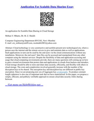 Application For Scalable Data Sharing Essay
An application for Scalable Data Sharing in Cloud Storage
Mithun V. Mhatre, Dr. M. Z. Shaikh
Computer Engineering Department BVCOE, Navi–Mumbai
E–mail: cm_mithun@rediff.com, mzshaikh2003@yahoo.com
Abstract: Cloud technology is very constructive and usefulin present new technological era, where a
person uses the internet and the remote servers to give and maintain data as well as applications.
Such applications in turn can be used by the end users via the cloud communications without any
installation. Moreover, the end users‟ data files can be accessed and manipulated from any other
computer using the internet services. Despite the flexibility of data and application accessing and
usage that cloud computing environments provide, there are many questions still coming up on how
to gain a trusted environment that protect data and applications in clouds from hackers and intruders.
Cloud storage should be able to store and share data securely, efficiently, and flexibly with others in
cloud storage. The costs and complexities involved generally increase with the number of the
decryption keys to be shared. The encryption key and decryption key are different in public key
encryption. Since we are proposing new era of Aggregate key cryptography. To produce constant
length ciphertext is also one of important task that we have materialized. In this paper, we propose a
simple, efficient, and publicly verifiable approach to ensure cloud data security while sharing
between
... Get more on HelpWriting.net ...
 