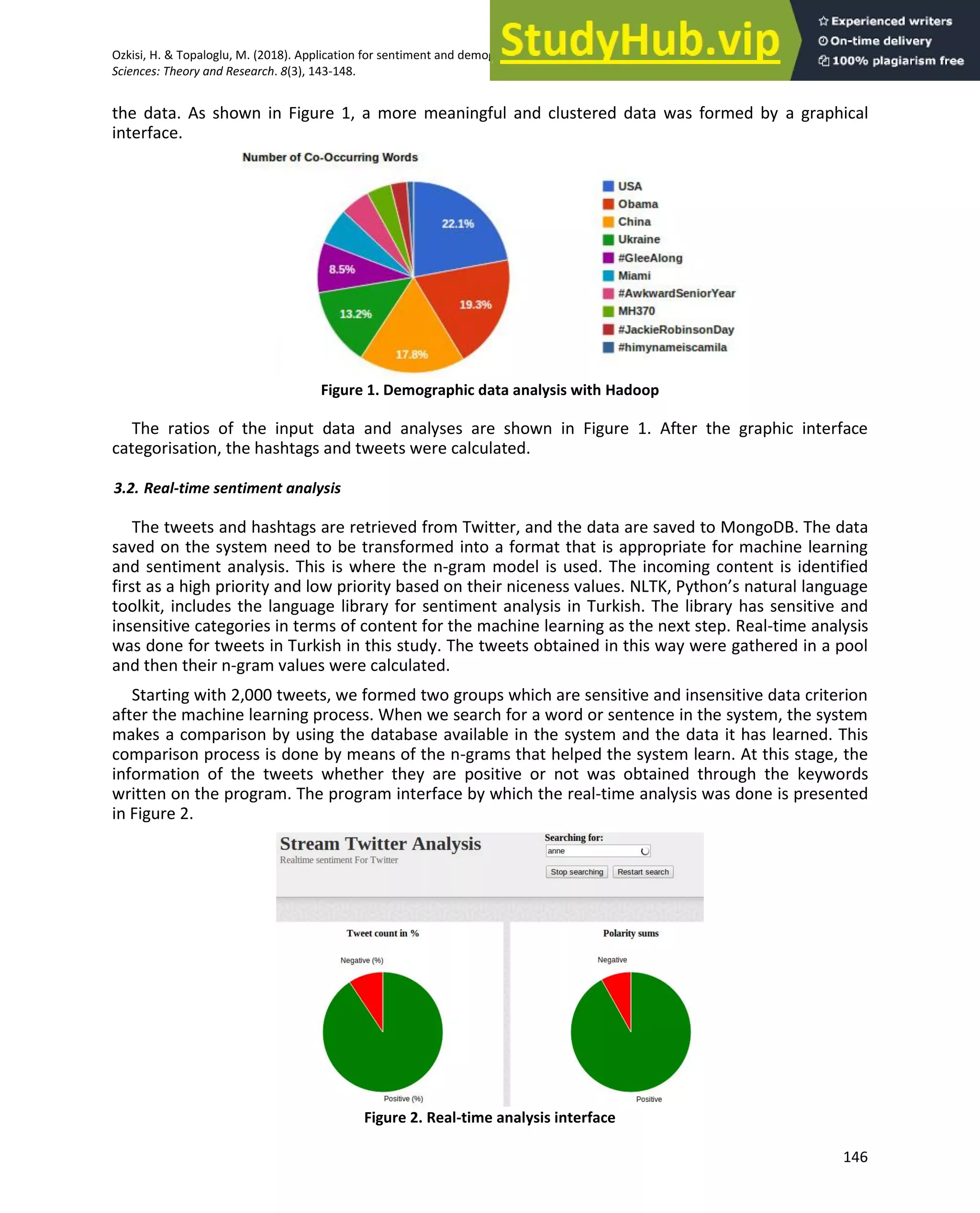 Ozkisi, H. & Topaloglu, M. (2018). Application for sentiment and demographic analysis processes on social media. Global Journal of Computer
Sciences: Theory and Research. 8(3), 143-148.
146
the data. As shown in Figure 1, a more meaningful and clustered data was formed by a graphical
interface.
Figure 1. Demographic data analysis with Hadoop
The ratios of the input data and analyses are shown in Figure 1. After the graphic interface
categorisation, the hashtags and tweets were calculated.
3.2. Real-time sentiment analysis
The tweets and hashtags are retrieved from Twitter, and the data are saved to MongoDB. The data
saved on the system need to be transformed into a format that is appropriate for machine learning
and sentiment analysis. This is where the n-gram model is used. The incoming content is identified
first as a high priority and low priority based on their niceness values. NLTK, Python’s natural language
toolkit, includes the language library for sentiment analysis in Turkish. The library has sensitive and
insensitive categories in terms of content for the machine learning as the next step. Real-time analysis
was done for tweets in Turkish in this study. The tweets obtained in this way were gathered in a pool
and then their n-gram values were calculated.
Starting with 2,000 tweets, we formed two groups which are sensitive and insensitive data criterion
after the machine learning process. When we search for a word or sentence in the system, the system
makes a comparison by using the database available in the system and the data it has learned. This
comparison process is done by means of the n-grams that helped the system learn. At this stage, the
information of the tweets whether they are positive or not was obtained through the keywords
written on the program. The program interface by which the real-time analysis was done is presented
in Figure 2.
Figure 2. Real-time analysis interface
 