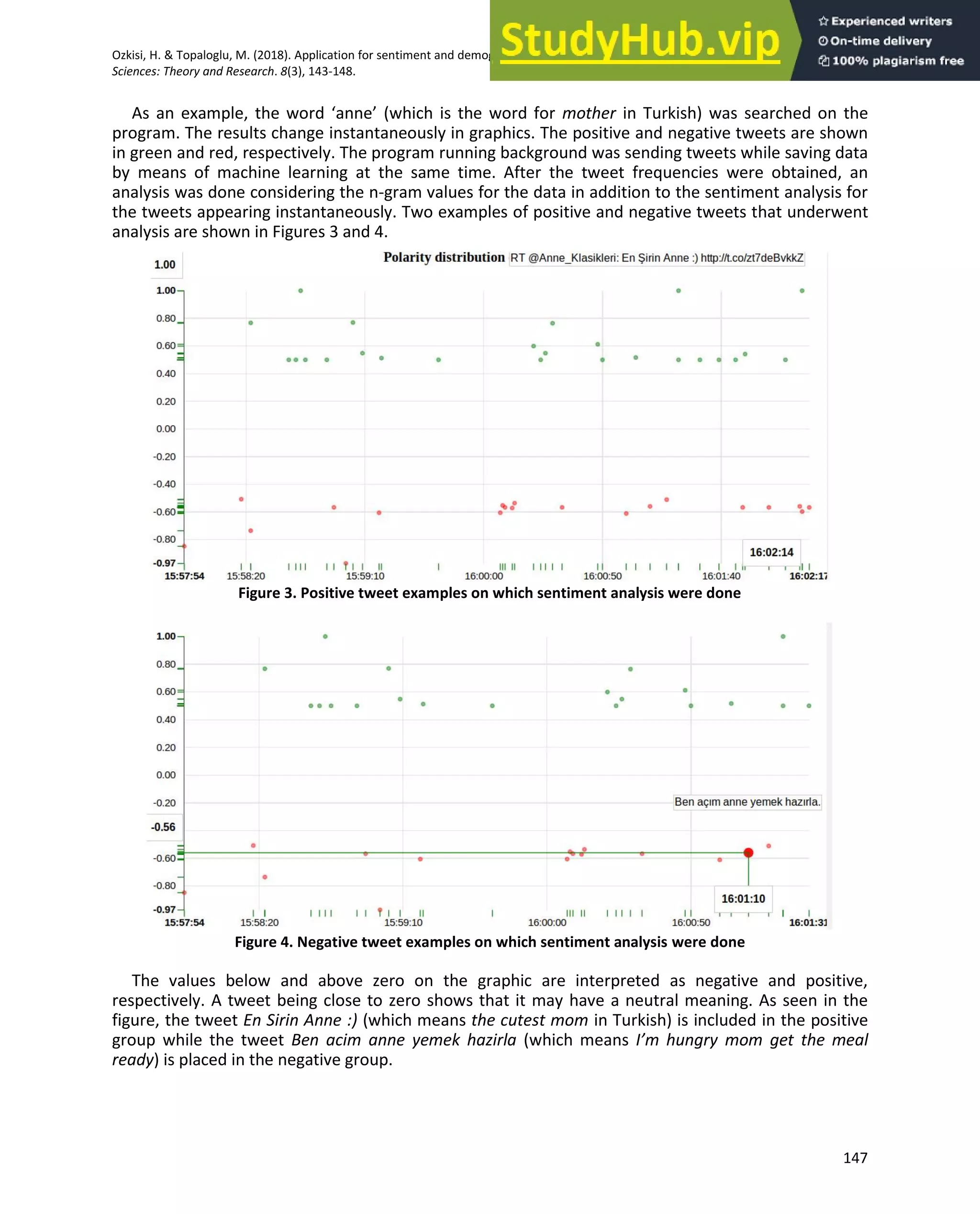 Ozkisi, H. & Topaloglu, M. (2018). Application for sentiment and demographic analysis processes on social media. Global Journal of Computer
Sciences: Theory and Research. 8(3), 143-148.
147
As an example, the word ‘anne’ (which is the word for mother in Turkish) was searched on the
program. The results change instantaneously in graphics. The positive and negative tweets are shown
in green and red, respectively. The program running background was sending tweets while saving data
by means of machine learning at the same time. After the tweet frequencies were obtained, an
analysis was done considering the n-gram values for the data in addition to the sentiment analysis for
the tweets appearing instantaneously. Two examples of positive and negative tweets that underwent
analysis are shown in Figures 3 and 4.
Figure 3. Positive tweet examples on which sentiment analysis were done
Figure 4. Negative tweet examples on which sentiment analysis were done
The values below and above zero on the graphic are interpreted as negative and positive,
respectively. A tweet being close to zero shows that it may have a neutral meaning. As seen in the
figure, the tweet En Sirin Anne :) (which means the cutest mom in Turkish) is included in the positive
group while the tweet Ben acim anne yemek hazirla (which means I’m hungry mom get the meal
ready) is placed in the negative group.
 