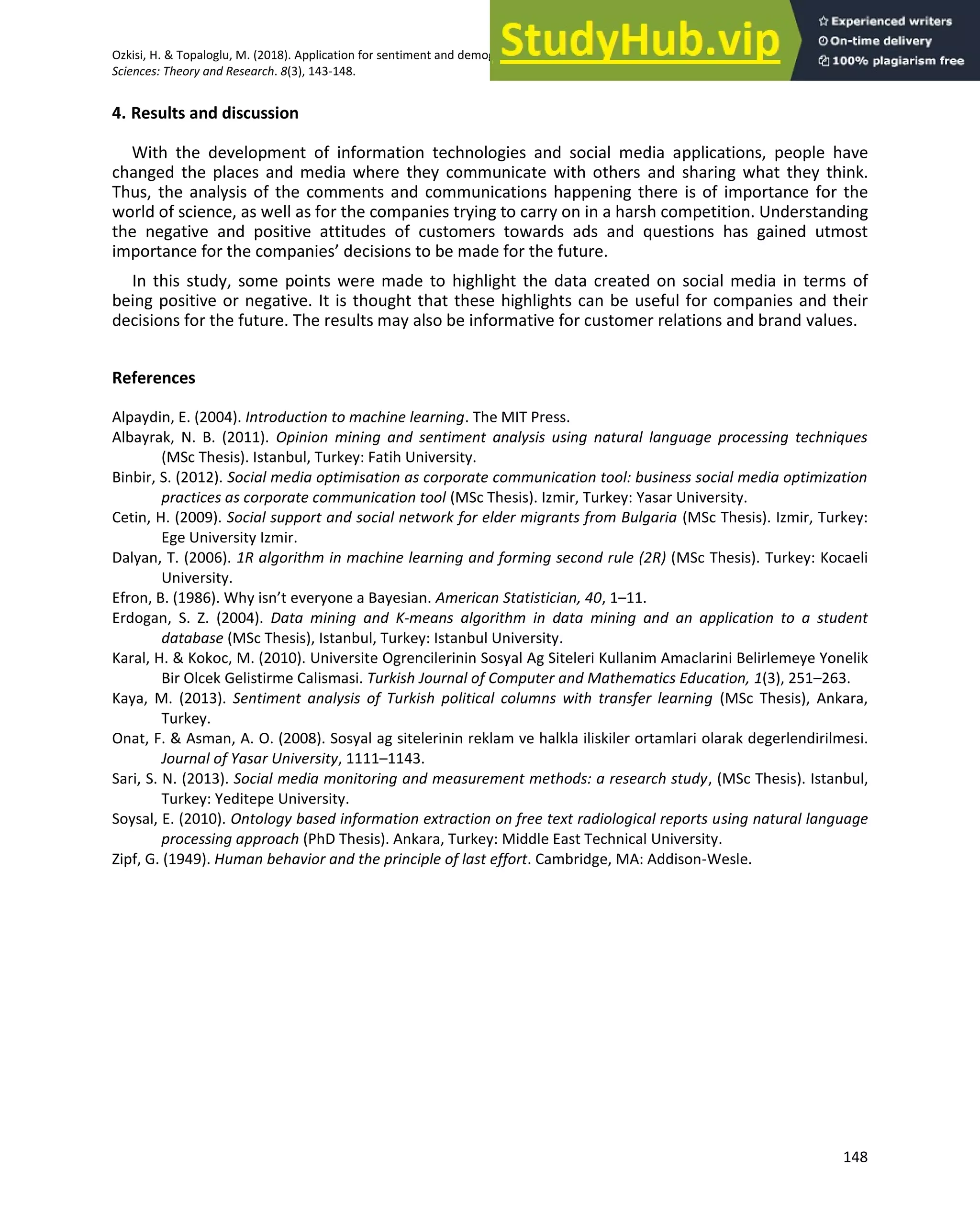 Ozkisi, H. & Topaloglu, M. (2018). Application for sentiment and demographic analysis processes on social media. Global Journal of Computer
Sciences: Theory and Research. 8(3), 143-148.
148
4. Results and discussion
With the development of information technologies and social media applications, people have
changed the places and media where they communicate with others and sharing what they think.
Thus, the analysis of the comments and communications happening there is of importance for the
world of science, as well as for the companies trying to carry on in a harsh competition. Understanding
the negative and positive attitudes of customers towards ads and questions has gained utmost
importance for the companies’ decisions to be made for the future.
In this study, some points were made to highlight the data created on social media in terms of
being positive or negative. It is thought that these highlights can be useful for companies and their
decisions for the future. The results may also be informative for customer relations and brand values.
References
Alpaydin, E. (2004). Introduction to machine learning. The MIT Press.
Albayrak, N. B. (2011). Opinion mining and sentiment analysis using natural language processing techniques
(MSc Thesis). Istanbul, Turkey: Fatih University.
Binbir, S. (2012). Social media optimisation as corporate communication tool: business social media optimization
practices as corporate communication tool (MSc Thesis). Izmir, Turkey: Yasar University.
Cetin, H. (2009). Social support and social network for elder migrants from Bulgaria (MSc Thesis). Izmir, Turkey:
Ege University Izmir.
Dalyan, T. (2006). 1R algorithm in machine learning and forming second rule (2R) (MSc Thesis). Turkey: Kocaeli
University.
Efron, B. (1986). Why isn’t everyone a Bayesian. American Statistician, 40, 1–11.
Erdogan, S. Z. (2004). Data mining and K-means algorithm in data mining and an application to a student
database (MSc Thesis), Istanbul, Turkey: Istanbul University.
Karal, H. & Kokoc, M. (2010). Universite Ogrencilerinin Sosyal Ag Siteleri Kullanim Amaclarini Belirlemeye Yonelik
Bir Olcek Gelistirme Calismasi. Turkish Journal of Computer and Mathematics Education, 1(3), 251–263.
Kaya, M. (2013). Sentiment analysis of Turkish political columns with transfer learning (MSc Thesis), Ankara,
Turkey.
Onat, F. & Asman, A. O. (2008). Sosyal ag sitelerinin reklam ve halkla iliskiler ortamlari olarak degerlendirilmesi.
Journal of Yasar University, 1111–1143.
Sari, S. N. (2013). Social media monitoring and measurement methods: a research study, (MSc Thesis). Istanbul,
Turkey: Yeditepe University.
Soysal, E. (2010). Ontology based information extraction on free text radiological reports using natural language
processing approach (PhD Thesis). Ankara, Turkey: Middle East Technical University.
Zipf, G. (1949). Human behavior and the principle of last effort. Cambridge, MA: Addison-Wesle.
 