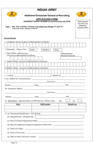 INDIAN ARMY
                            Additional Directorate General of Recruiting
                                             APPLICATION FORM
                           UNIVERSITY ENTRY SCHEME-23 (Commencing July 2014)                     Paste passport
                                                                                                 size photo duly
                                                                                                   attested by
 Note: - Only Male candidates studying in Pre Final Year of Engg can apply for
         University Entry Scheme (UES)-23.                                                       Gazetted Officer




Personal Details

1. Candidate's Name (As given in Matriculation Certificate)



2. Nationality : (Please Tick)     Indian           Nepalese      Others
3. Date of Birth (dd/mm/yyyy)                                              4.Marital Status :
   (As given in Matriculation Certificate)                                 Married/Unmarried


5. Father’s Name (As given in Matriculation Certificate):


6. Mother’s Name (As given in Matriculation Certificate):



7. E-mail ID : ___________________________________________8. Mobile No. __________
                                                                                 __________________
9. (a) Address for Communication : __________________________________________________________
 _____________________________________________ City/Town:________________________________
 District:_________________________ State_____________________________ PIN__________________
 (b) Permanent Address :___________________________________________________________________

 _____________________________________________ City/Town:________________________________

 District:_________________________ State_____________________________ PIN__________________

10. SSB History : Appeared before in SSB Interview (Please Tick):       Yes               No
                   Entry                          SSB/Location                      Month/Year




11. (a) Educational Qualification : B.E./B.Tech
    (b) Branch/Stream of Engineering

    (c) Date of Joining Engineering College :

    (d) Date of completion of degree/Completion of final exam:

    (e) Name of College :

    (f) Name of University :

    (g) State in which University Located    :


         Page 1/3
 