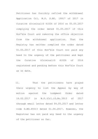 Petitioner has forcibly refiled the withdrawal
Application Crl. M.P. D.NO. 19917 of 2017 in
Curative (Criminal)D 41026 of 2016 on 05.05.2017
complying the order dated 01.05.2017 of this
Hon’ble Court and removing the office objection
from the withdrawal application. That the
Registry has neither complied the order dated
01.05.2017 of this Hon’ble Court nor paid any
heed to the urgency of the petitioner and kept
the Curative (Criminal)D 41026 of 2016
registered and pending before this Hon’ble Court
as on date.
11. That the petitioners have prayed
their urgency to list the Appeal by way of
motion against the Lodgment Order dated
16.02.2017 in W.P.(Crl.)D.No.3913 of 2017
through email letter dated 04.05.2017 and letter
vide D.NO.45513 dated 01.06.2017. However, the
Registrar has not paid any heed to the urgency
of the petitioner so far.
 