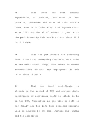 12. That there has been rampant
suppression of records, violation of set
practice, procedure and rules of this Hon’ble
Court; evasion of Order XXXVIII of Supreme Court
Rules 2013 and denial of access to justice to
the petitioners by this Hon’ble Court since 2016
to till date.
13. That the petitioners are suffering
from illness and undergoing treatment with AIIMS
at New Delhi under illegal confinement in rented
accommodation without any employment at New
Delhi since 14 years.
14. That one death certificate is
already on the record of SCR and another death
certificate of petitioner no.02 is likely to be
on the SCR. Thereafter no one will be left in
her family and her life time acquired property
will be usurped by the Rtd. Justice S.B. Sinha
and his associates.
 