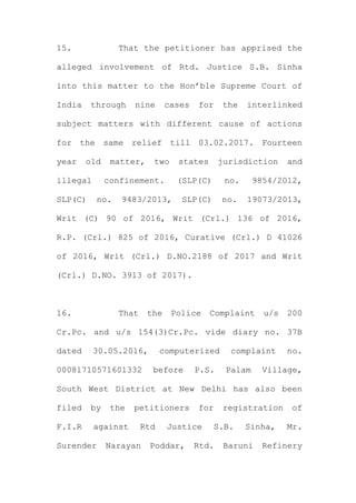 15. That the petitioner has apprised the
alleged involvement of Rtd. Justice S.B. Sinha
into this matter to the Hon’ble Supreme Court of
India through nine cases for the interlinked
subject matters with different cause of actions
for the same relief till 03.02.2017. Fourteen
year old matter, two states jurisdiction and
illegal confinement. (SLP(C) no. 9854/2012,
SLP(C) no. 9483/2013, SLP(C) no. 19073/2013,
Writ (C) 90 of 2016, Writ (Crl.) 136 of 2016,
R.P. (Crl.) 825 of 2016, Curative (Crl.) D 41026
of 2016, Writ (Crl.) D.NO.2188 of 2017 and Writ
(Crl.) D.NO. 3913 of 2017).
16. That the Police Complaint u/s 200
Cr.Pc. and u/s 154(3)Cr.Pc. vide diary no. 37B
dated 30.05.2016, computerized complaint no.
00081710571601332 before P.S. Palam Village,
South West District at New Delhi has also been
filed by the petitioners for registration of
F.I.R against Rtd Justice S.B. Sinha, Mr.
Surender Narayan Poddar, Rtd. Baruni Refinery
 