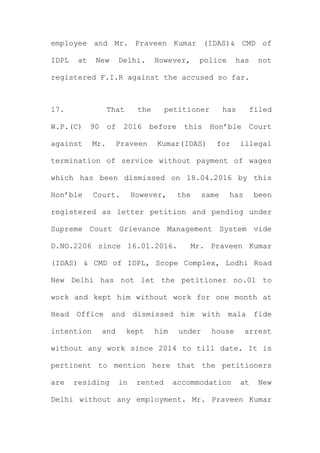 employee and Mr. Praveen Kumar (IDAS)& CMD of
IDPL at New Delhi. However, police has not
registered F.I.R against the accused so far.
17. That the petitioner has filed
W.P.(C) 90 of 2016 before this Hon’ble Court
against Mr. Praveen Kumar(IDAS) for illegal
termination of service without payment of wages
which has been dismissed on 18.04.2016 by this
Hon’ble Court. However, the same has been
registered as letter petition and pending under
Supreme Court Grievance Management System vide
D.NO.2206 since 16.01.2016. Mr. Praveen Kumar
(IDAS) & CMD of IDPL, Scope Complex, Lodhi Road
New Delhi has not let the petitioner no.01 to
work and kept him without work for one month at
Head Office and dismissed him with mala fide
intention and kept him under house arrest
without any work since 2014 to till date. It is
pertinent to mention here that the petitioners
are residing in rented accommodation at New
Delhi without any employment. Mr. Praveen Kumar
 