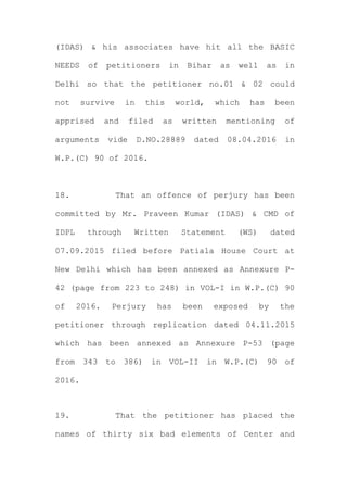 (IDAS) & his associates have hit all the BASIC
NEEDS of petitioners in Bihar as well as in
Delhi so that the petitioner no.01 & 02 could
not survive in this world, which has been
apprised and filed as written mentioning of
arguments vide D.NO.28889 dated 08.04.2016 in
W.P.(C) 90 of 2016.
18. That an offence of perjury has been
committed by Mr. Praveen Kumar (IDAS) & CMD of
IDPL through Written Statement (WS) dated
07.09.2015 filed before Patiala House Court at
New Delhi which has been annexed as Annexure P-
42 (page from 223 to 248) in VOL-I in W.P.(C) 90
of 2016. Perjury has been exposed by the
petitioner through replication dated 04.11.2015
which has been annexed as Annexure P-53 (page
from 343 to 386) in VOL-II in W.P.(C) 90 of
2016.
19. That the petitioner has placed the
names of thirty six bad elements of Center and
 