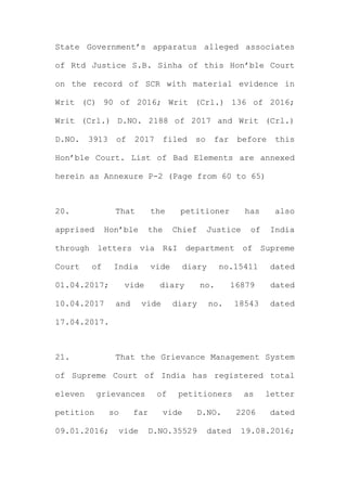 State Government’s apparatus alleged associates
of Rtd Justice S.B. Sinha of this Hon’ble Court
on the record of SCR with material evidence in
Writ (C) 90 of 2016; Writ (Crl.) 136 of 2016;
Writ (Crl.) D.NO. 2188 of 2017 and Writ (Crl.)
D.NO. 3913 of 2017 filed so far before this
Hon’ble Court. List of Bad Elements are annexed
herein as Annexure P-2 (Page from 60 to 65)
20. That the petitioner has also
apprised Hon’ble the Chief Justice of India
through letters via R&I department of Supreme
Court of India vide diary no.15411 dated
01.04.2017; vide diary no. 16879 dated
10.04.2017 and vide diary no. 18543 dated
17.04.2017.
21. That the Grievance Management System
of Supreme Court of India has registered total
eleven grievances of petitioners as letter
petition so far vide D.NO. 2206 dated
09.01.2016; vide D.NO.35529 dated 19.08.2016;
 