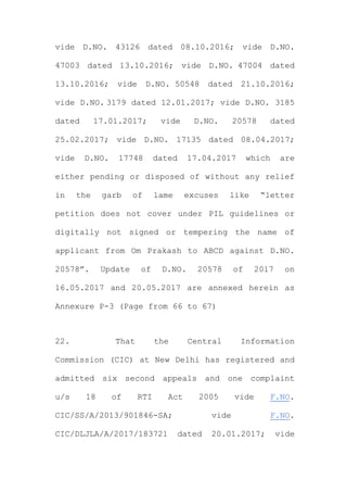vide D.NO. 43126 dated 08.10.2016; vide D.NO.
47003 dated 13.10.2016; vide D.NO. 47004 dated
13.10.2016; vide D.NO. 50548 dated 21.10.2016;
vide D.NO. 3179 dated 12.01.2017; vide D.NO. 3185
dated 17.01.2017; vide D.NO. 20578 dated
25.02.2017; vide D.NO. 17135 dated 08.04.2017;
vide D.NO. 17748 dated 17.04.2017 which are
either pending or disposed of without any relief
in the garb of lame excuses like “letter
petition does not cover under PIL guidelines or
digitally not signed or tempering the name of
applicant from Om Prakash to ABCD against D.NO.
20578”. Update of D.NO. 20578 of 2017 on
16.05.2017 and 20.05.2017 are annexed herein as
Annexure P-3 (Page from 66 to 67)
22. That the Central Information
Commission (CIC) at New Delhi has registered and
admitted six second appeals and one complaint
u/s 18 of RTI Act 2005 vide F.NO.
CIC/SS/A/2013/901846-SA; vide F.NO.
CIC/DLJLA/A/2017/183721 dated 20.01.2017; vide
 