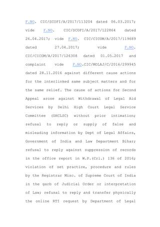 F.NO. CIC/SCOFI/A/2017/113204 dated 06.03.2017;
vide F.NO. CIC/SCOFI/A/2017/122864 dated
26.04.2017; vide F.NO. CIC/CICOM/A/2017/119689
dated 27.04.2017; vide F.NO.
CIC/CICOM/A/2017/126308 dated 01.05.2017 and
complaint vide F.NO.CIC/MOLAJ/C/2016/299945
dated 28.11.2016 against different cause actions
for the interlinked same subject matters and for
the same relief. The cause of actions for Second
Appeal arose against Withdrawal of Legal Aid
Services by Delhi High Court Legal Service
Committee (DHCLSC) without prior intimation;
refusal to reply or supply of false and
misleading information by Dept of Legal Affairs,
Government of India and Law Department Bihar;
refusal to reply against suppression of records
in the office report in W.P.(Crl.) 136 of 2016;
violation of set practice, procedure and rules
by the Registrar Misc. of Supreme Court of India
in the garb of Judicial Order or interpretation
of Law; refusal to reply and transfer physically
the online RTI request by Department of Legal
 