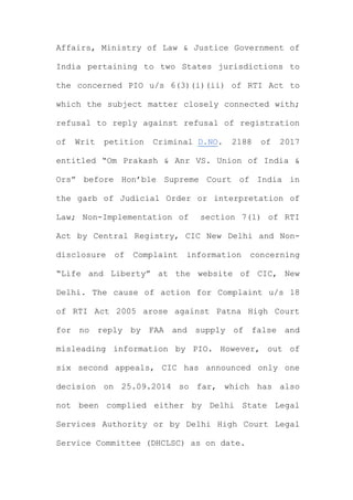Affairs, Ministry of Law & Justice Government of
India pertaining to two States jurisdictions to
the concerned PIO u/s 6(3)(i)(ii) of RTI Act to
which the subject matter closely connected with;
refusal to reply against refusal of registration
of Writ petition Criminal D.NO. 2188 of 2017
entitled “Om Prakash & Anr VS. Union of India &
Ors” before Hon’ble Supreme Court of India in
the garb of Judicial Order or interpretation of
Law; Non-Implementation of section 7(1) of RTI
Act by Central Registry, CIC New Delhi and Non-
disclosure of Complaint information concerning
“Life and Liberty” at the website of CIC, New
Delhi. The cause of action for Complaint u/s 18
of RTI Act 2005 arose against Patna High Court
for no reply by FAA and supply of false and
misleading information by PIO. However, out of
six second appeals, CIC has announced only one
decision on 25.09.2014 so far, which has also
not been complied either by Delhi State Legal
Services Authority or by Delhi High Court Legal
Service Committee (DHCLSC) as on date.
 