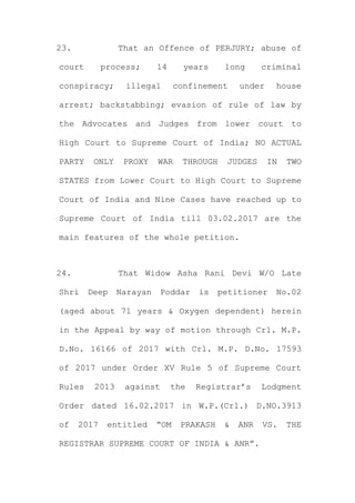 23. That an Offence of PERJURY; abuse of
court process; 14 years long criminal
conspiracy; illegal confinement under house
arrest; backstabbing; evasion of rule of law by
the Advocates and Judges from lower court to
High Court to Supreme Court of India; NO ACTUAL
PARTY ONLY PROXY WAR THROUGH JUDGES IN TWO
STATES from Lower Court to High Court to Supreme
Court of India and Nine Cases have reached up to
Supreme Court of India till 03.02.2017 are the
main features of the whole petition.
24. That Widow Asha Rani Devi W/O Late
Shri Deep Narayan Poddar is petitioner No.02
(aged about 71 years & Oxygen dependent) herein
in the Appeal by way of motion through Crl. M.P.
D.No. 16166 of 2017 with Crl. M.P. D.No. 17593
of 2017 under Order XV Rule 5 of Supreme Court
Rules 2013 against the Registrar’s Lodgment
Order dated 16.02.2017 in W.P.(Crl.) D.NO.3913
of 2017 entitled “OM PRAKASH & ANR VS. THE
REGISTRAR SUPREME COURT OF INDIA & ANR”.
 