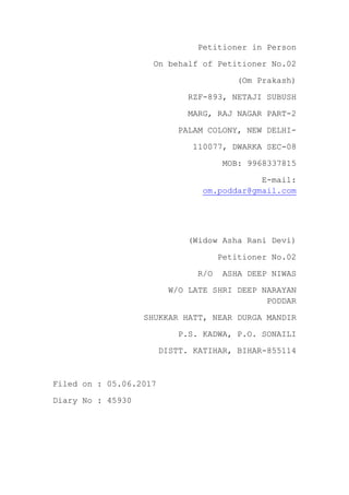 Petitioner in Person
On behalf of Petitioner No.02
(Om Prakash)
RZF-893, NETAJI SUBUSH
MARG, RAJ NAGAR PART-2
PALAM COLONY, NEW DELHI-
110077, DWARKA SEC-08
MOB: 9968337815
E-mail:
om.poddar@gmail.com
(Widow Asha Rani Devi)
Petitioner No.02
R/O ASHA DEEP NIWAS
W/O LATE SHRI DEEP NARAYAN
PODDAR
SHUKKAR HATT, NEAR DURGA MANDIR
P.S. KADWA, P.O. SONAILI
DISTT. KATIHAR, BIHAR-855114
Filed on : 05.06.2017
Diary No : 45930
 