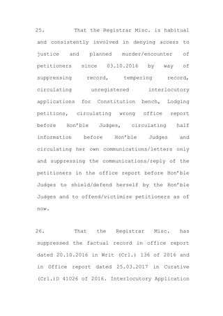 25. That the Registrar Misc. is habitual
and consistently involved in denying access to
justice and planned murder/encounter of
petitioners since 03.10.2016 by way of
suppressing record, tempering record,
circulating unregistered interlocutory
applications for Constitution bench, Lodging
petitions, circulating wrong office report
before Hon’ble Judges, circulating half
information before Hon’ble Judges and
circulating her own communications/letters only
and suppressing the communications/reply of the
petitioners in the office report before Hon’ble
Judges to shield/defend herself by the Hon’ble
Judges and to offend/victimize petitioners as of
now.
26. That the Registrar Misc. has
suppressed the factual record in office report
dated 20.10.2016 in Writ (Crl.) 136 of 2016 and
in Office report dated 25.03.2017 in Curative
(Crl.)D 41026 of 2016. Interlocutory Application
 