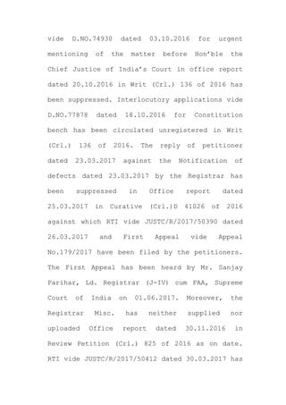 vide D.NO.74930 dated 03.10.2016 for urgent
mentioning of the matter before Hon’ble the
Chief Justice of India’s Court in office report
dated 20.10.2016 in Writ (Crl.) 136 of 2016 has
been suppressed. Interlocutory applications vide
D.NO.77878 dated 18.10.2016 for Constitution
bench has been circulated unregistered in Writ
(Crl.) 136 of 2016. The reply of petitioner
dated 23.03.2017 against the Notification of
defects dated 23.03.2017 by the Registrar has
been suppressed in Office report dated
25.03.2017 in Curative (Crl.)D 41026 of 2016
against which RTI vide JUSTC/R/2017/50390 dated
26.03.2017 and First Appeal vide Appeal
No.179/2017 have been filed by the petitioners.
The First Appeal has been heard by Mr. Sanjay
Parihar, Ld. Registrar (J-IV) cum FAA, Supreme
Court of India on 01.06.2017. Moreover, the
Registrar Misc. has neither supplied nor
uploaded Office report dated 30.11.2016 in
Review Petition (Crl.) 825 of 2016 as on date.
RTI vide JUSTC/R/2017/50412 dated 30.03.2017 has
 