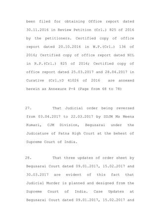 been filed for obtaining Office report dated
30.11.2016 in Review Petition (Crl.) 825 of 2016
by the petitioners. Certified copy of office
report dated 20.10.2016 in W.P.(Crl.) 136 of
2016; Certified copy of office report dated NIL
in R.P.(Crl.) 825 of 2016; Certified copy of
office report dated 25.03.2017 and 28.04.2017 in
Curative (Crl.)D 41026 of 2016 are annexed
herein as Annexure P-4 (Page from 68 to 78)
27. That Judicial order being reversed
from 03.04.2017 to 22.03.2017 by SDJM Ms Meena
Kumari, CJM Division, Begusarai under the
Judicature of Patna High Court at the behest of
Supreme Court of India.
28. That three updates of order sheet by
Begusarai Court dated 09.01.2017, 15.02.2017 and
30.03.2017 are evident of this fact that
Judicial Murder is planned and designed from the
Supreme Court of India. Case Updates at
Begusarai Court dated 09.01.2017, 15.02.2017 and
 