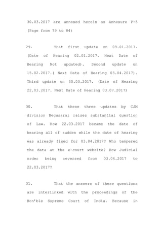 30.03.2017 are annexed herein as Annexure P-5
(Page from 79 to 84)
29. That first update on 09.01.2017.
(Date of Hearing 02.01.2017. Next Date of
Hearing Not updated). Second update on
15.02.2017.( Next Date of Hearing 03.04.2017).
Third update on 30.03.2017. (Date of Hearing
22.03.2017. Next Date of Hearing 03.07.2017)
30. That these three updates by CJM
division Begusarai raises substantial question
of Law. How 22.03.2017 became the date of
hearing all of sudden while the date of hearing
was already fixed for 03.04.2017? Who tempered
the data at the e-court website? How Judicial
order being reversed from 03.04.2017 to
22.03.2017?
31. That the answers of these questions
are interlinked with the proceedings of the
Hon’ble Supreme Court of India. Because in
 