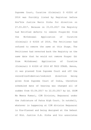 Supreme Court, Curative (Criminal) D 41026 of
2016 was forcibly listed by Registrar before
Hon'ble Justice Navin Sinha for direction on
27.03.2017. Because on 23.03.2017 the Registry
had Notified defects to remove Prayer(b) from
the Withdrawal Application of Curative
(Criminal) D 41026 of 2016. The Petitioner had
refused to remove the same at this Stage. The
Petitioner had reverted back the Registry on the
same date that he would not remove Prayer (b)
from Withdrawal Application of Curative
(Criminal) D 41026 of 2016 AT THIS STAGE. Hence,
it was planned from Supreme Court and off the
record/confidential/indirect direction being
given from Supreme Court of India, therefore
scheduled date of hearing was changed all of
sudden from 03.04.2017 to 22.03.2017 by Ld. SDJM
Ms Meena Kumari, CJM Division, Begusarai under
the Judicature of Patna High Court. In nutshell,
whatever is happening at CJM division Begusarai
is Pre-Planned and being designed at the behest
of Rtd. Justice S.B. Sinha and his associates
 