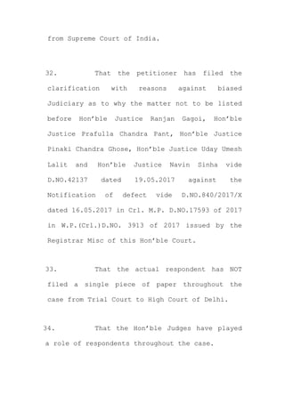 from Supreme Court of India.
32. That the petitioner has filed the
clarification with reasons against biased
Judiciary as to why the matter not to be listed
before Hon’ble Justice Ranjan Gagoi, Hon’ble
Justice Prafulla Chandra Pant, Hon’ble Justice
Pinaki Chandra Ghose, Hon’ble Justice Uday Umesh
Lalit and Hon’ble Justice Navin Sinha vide
D.NO.42137 dated 19.05.2017 against the
Notification of defect vide D.NO.840/2017/X
dated 16.05.2017 in Crl. M.P. D.NO.17593 of 2017
in W.P.(Crl.)D.NO. 3913 of 2017 issued by the
Registrar Misc of this Hon’ble Court.
33. That the actual respondent has NOT
filed a single piece of paper throughout the
case from Trial Court to High Court of Delhi.
34. That the Hon’ble Judges have played
a role of respondents throughout the case.
 