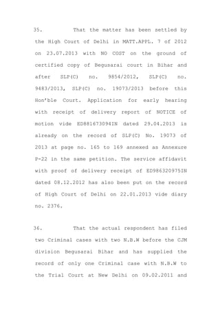 35. That the matter has been settled by
the High Court of Delhi in MATT.APPL. 7 of 2012
on 23.07.2013 with NO COST on the ground of
certified copy of Begusarai court in Bihar and
after SLP(C) no. 9854/2012, SLP(C) no.
9483/2013, SLP(C) no. 19073/2013 before this
Hon’ble Court. Application for early hearing
with receipt of delivery report of NOTICE of
motion vide ED881673094IN dated 29.04.2013 is
already on the record of SLP(C) No. 19073 of
2013 at page no. 165 to 169 annexed as Annexure
P-22 in the same petition. The service affidavit
with proof of delivery receipt of ED986320975IN
dated 08.12.2012 has also been put on the record
of High Court of Delhi on 22.01.2013 vide diary
no. 2376.
36. That the actual respondent has filed
two Criminal cases with two N.B.W before the CJM
division Begusarai Bihar and has supplied the
record of only one Criminal case with N.B.W to
the Trial Court at New Delhi on 09.02.2011 and
 