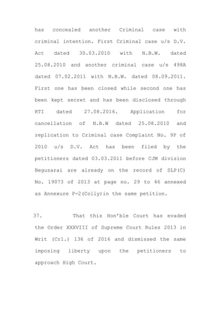 has concealed another Criminal case with
criminal intention. First Criminal case u/s D.V.
Act dated 30.03.2010 with N.B.W. dated
25.08.2010 and another criminal case u/s 498A
dated 07.02.2011 with N.B.W. dated 08.09.2011.
First one has been closed while second one has
been kept secret and has been disclosed through
RTI dated 27.08.2016. Application for
cancellation of N.B.W dated 25.08.2010 and
replication to Criminal case Complaint No. 9P of
2010 u/s D.V. Act has been filed by the
petitioners dated 03.03.2011 before CJM division
Begusarai are already on the record of SLP(C)
No. 19073 of 2013 at page no. 29 to 46 annexed
as Annexure P-2(Colly)in the same petition.
37. That this Hon’ble Court has evaded
the Order XXXVIII of Supreme Court Rules 2013 in
Writ (Crl.) 136 of 2016 and dismissed the same
imposing liberty upon the petitioners to
approach High Court.
 