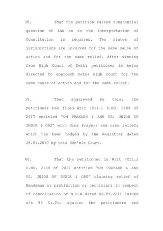 38. That the petition raised substantial
question of Law as to the interpretation of
Constitution is required. Two states of
jurisdictions are involved for the same cause of
action and for the same relief. After winning
from High Court of Delhi petitioner is being
directed to approach Patna High Court for the
same cause of action and for the same relief.
39. That aggrieved by this, the
petitioner has filed Writ (Crl.) D.NO. 2188 of
2017 entitled “OM PRAKASH & ANR VS. UNION OF
INDIA & ORS” with Nine Prayers and nine reliefs
which has been Lodged by the Registrar dated
28.01.2017 by this Hon’ble Court.
40. That the petitioner in Writ (Crl.)
D.NO. 2188 of 2017 entitled “OM PRAKASH & ANR
VS. UNION OF INDIA & ORS” claiming relief of
Mandamus or prohibition or certiorari in respect
of cancellation of N.B.W dated 08.09.2011 issued
u/s 83 Cr.Pc. against the petitioners and
 