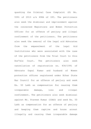 quashing the Criminal Case Complaint (P) No.
5591 of 2013 u/s 498A of IPC. The petitioners
also seek the dismissal and imprisonment against
the concerned Magistrate and Women Protection
Officer for an offence of perjury and illegal
confinement of the petitioners. The petitioners
also seek the removal of the legal aid Advocates
from the empanelment of the legal Aid
Institutions who were associated with the case
of the petitioners from the Trial Court to this
Hon’ble Court. The petitioners also seek
cancellation of registration no. 836/1991 of
Advocate Gopal Kumar and husband of Women
protection officer registered under Bihar State
Bar Council for an offence of perjury and seek
Rs. 50 Lakh as compensation for causing them
irreparable damage, loss and illegal
confinement. The petitioners also seek dismissal
against Mr. Praveen Kumar (IDAS) and seek Rs. 50
Lakh as compensation for an offence of perjury
and keeping them captive and house arrest
illegally and causing them irreparable damage
 