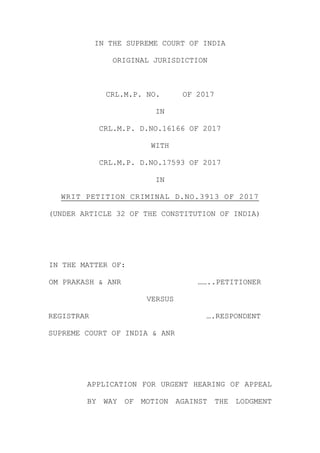 IN THE SUPREME COURT OF INDIA
ORIGINAL JURISDICTION
CRL.M.P. NO. OF 2017
IN
CRL.M.P. D.NO.16166 OF 2017
WITH
CRL.M.P. D.NO.17593 OF 2017
IN
WRIT PETITION CRIMINAL D.NO.3913 OF 2017
(UNDER ARTICLE 32 OF THE CONSTITUTION OF INDIA)
IN THE MATTER OF:
OM PRAKASH & ANR ……..PETITIONER
VERSUS
REGISTRAR ….RESPONDENT
SUPREME COURT OF INDIA & ANR
APPLICATION FOR URGENT HEARING OF APPEAL
BY WAY OF MOTION AGAINST THE LODGMENT
 