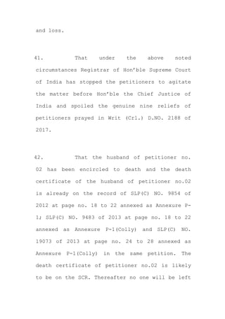 and loss.
41. That under the above noted
circumstances Registrar of Hon’ble Supreme Court
of India has stopped the petitioners to agitate
the matter before Hon’ble the Chief Justice of
India and spoiled the genuine nine reliefs of
petitioners prayed in Writ (Crl.) D.NO. 2188 of
2017.
42. That the husband of petitioner no.
02 has been encircled to death and the death
certificate of the husband of petitioner no.02
is already on the record of SLP(C) NO. 9854 of
2012 at page no. 18 to 22 annexed as Annexure P-
1; SLP(C) NO. 9483 of 2013 at page no. 18 to 22
annexed as Annexure P-1(Colly) and SLP(C) NO.
19073 of 2013 at page no. 24 to 28 annexed as
Annexure P-1(Colly) in the same petition. The
death certificate of petitioner no.02 is likely
to be on the SCR. Thereafter no one will be left
 