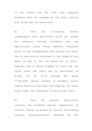 in her family and her life time acquired
property will be usurped by the Rtd. Justice
S.B. Sinha and his associates.
43. That the illiterate, before
independence born petitioner no.02 has earned
her property through ploughing her own
agricultural land, doing domestic household
works at her neighborhood and selling cow dung.
She is emotionally attached to her property and
wants to die at her own house not in Delhi.
However, she is being stopped to visit her own
house since two years due to disclosure of
N.B.W. u/s 83 Cr.Pc through RTI dated
27.08.2016. Hence, freedom of movement across
Indian Territory has been infringed by the Lower
Court under the Judicature of Patna High Court.
44. That the present application
contains the evidence against suppression of
records, denial of access to justice and planned
judicial murder/encounter designed by the
 