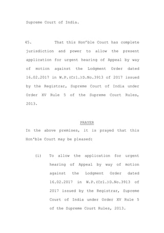 Supreme Court of India.
45. That this Hon’ble Court has complete
jurisdiction and power to allow the present
application for urgent hearing of Appeal by way
of motion against the Lodgment Order dated
16.02.2017 in W.P.(Crl.)D.No.3913 of 2017 issued
by the Registrar, Supreme Court of India under
Order XV Rule 5 of the Supreme Court Rules,
2013.
PRAYER
In the above premises, it is prayed that this
Hon'ble Court may be pleased:
(i) To allow the application for urgent
hearing of Appeal by way of motion
against the Lodgment Order dated
16.02.2017 in W.P.(Crl.)D.No.3913 of
2017 issued by the Registrar, Supreme
Court of India under Order XV Rule 5
of the Supreme Court Rules, 2013.
 