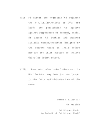 (ii) To direct the Registrar to register
the W.P.(Crl.)D.NO.3913 of 2017 and
allow the petitioners to agitate
against suppression of records, denial
of access to justice and planned
judicial murder/encounter designed by
the Supreme Court of India before
Hon’ble the Chief Justice of India’s
Court for urgent relief.
(iii) Pass such other order/orders as this
Hon'ble Court may deem just and proper
in the facts and circumstances of the
case.
DRAWN & FILED BY:
Om Prakash
Petitioner No.01
On behalf of Petitioner No.02
 