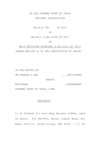 IN THE SUPREME COURT OF INDIA
ORIGINAL JURISDICTION
CRL.M.P. NO. OF 2017
IN
CRL.M.P. D.NO.16166 OF 2017
IN
WRIT PETITION CRIMINAL D.NO.3913 OF 2017
(UNDER ARTICLE 32 OF THE CONSTITUTION OF INDIA)
IN THE MATTER OF:
OM PRAKASH & ANR ……..PETITIONER
VERSUS
REGISTRAR ….RESPONDENT
SUPREME COURT OF INDIA & ANR
AFFIDAVIT
I, Om Prakash S/o Late Deep Narayan Poddar, aged
44 years, R/o RZF/893, Netaji Subash Marg, Raj
Nagar Part-II, Palam Colony, New Delhi - 77, do
 