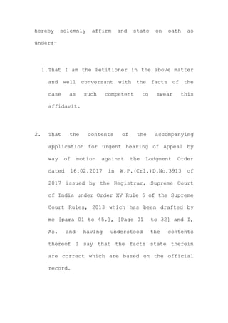 hereby solemnly affirm and state on oath as
under:-
1.That I am the Petitioner in the above matter
and well conversant with the facts of the
case as such competent to swear this
affidavit.
2. That the contents of the accompanying
application for urgent hearing of Appeal by
way of motion against the Lodgment Order
dated 16.02.2017 in W.P.(Crl.)D.No.3913 of
2017 issued by the Registrar, Supreme Court
of India under Order XV Rule 5 of the Supreme
Court Rules, 2013 which has been drafted by
me [para 01 to 45.], [Page 01 to 32] and I,
As. and having understood the contents
thereof I say that the facts state therein
are correct which are based on the official
record.
 