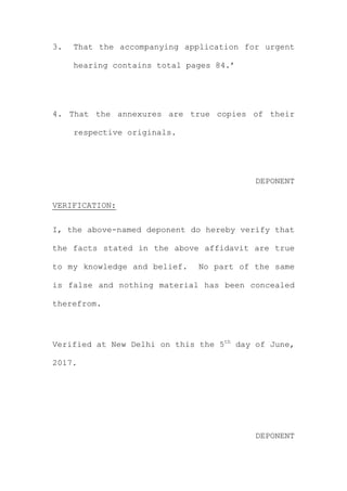 3. That the accompanying application for urgent
hearing contains total pages 84.’
4. That the annexures are true copies of their
respective originals.
DEPONENT
VERIFICATION:
I, the above-named deponent do hereby verify that
the facts stated in the above affidavit are true
to my knowledge and belief. No part of the same
is false and nothing material has been concealed
therefrom.
Verified at New Delhi on this the 5th
day of June,
2017.
DEPONENT
 