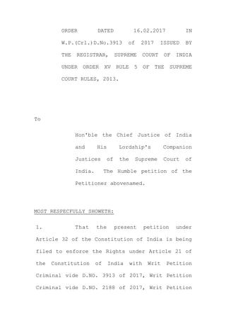 ORDER DATED 16.02.2017 IN
W.P.(Crl.)D.No.3913 of 2017 ISSUED BY
THE REGISTRAR, SUPREME COURT OF INDIA
UNDER ORDER XV RULE 5 OF THE SUPREME
COURT RULES, 2013.
To
Hon'ble the Chief Justice of India
and His Lordship's Companion
Justices of the Supreme Court of
India. The Humble petition of the
Petitioner abovenamed.
MOST RESPECFULLY SHOWETH:
1. That the present petition under
Article 32 of the Constitution of India is being
filed to enforce the Rights under Article 21 of
the Constitution of India with Writ Petition
Criminal vide D.NO. 3913 of 2017, Writ Petition
Criminal vide D.NO. 2188 of 2017, Writ Petition
 