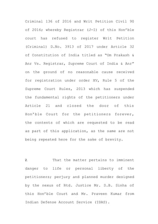 Criminal 136 of 2016 and Writ Petition Civil 90
of 2016; whereby Registrar (J-I) of this Hon’ble
court has refused to register Writ Petition
(Criminal) D.No. 3913 of 2017 under Article 32
of Constitution of India titled as “Om Prakash &
Anr Vs. Registrar, Supreme Court of India & Anr”
on the ground of no reasonable cause received
for registration under order XV, Rule 5 of the
Supreme Court Rules, 2013 which has suspended
the fundamental rights of the petitioners under
Article 21 and closed the door of this
Hon’ble Court for the petitioners forever,
the contents of which are requested to be read
as part of this application, as the same are not
being repeated here for the sake of brevity.
2. That the matter pertains to imminent
danger to life or personal liberty of the
petitioners; perjury and planned murder designed
by the nexus of Rtd. Justice Mr. S.B. Sinha of
this Hon’ble Court and Mr. Praveen Kumar from
Indian Defense Account Service (IDAS).
 