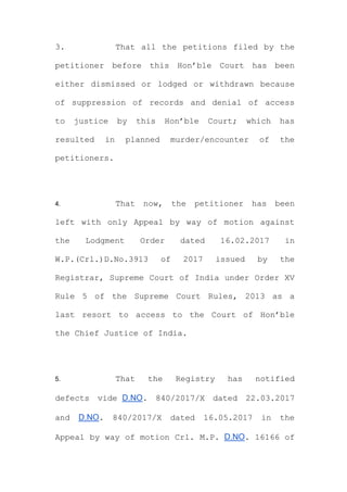 3. That all the petitions filed by the
petitioner before this Hon’ble Court has been
either dismissed or lodged or withdrawn because
of suppression of records and denial of access
to justice by this Hon’ble Court; which has
resulted in planned murder/encounter of the
petitioners.
4. That now, the petitioner has been
left with only Appeal by way of motion against
the Lodgment Order dated 16.02.2017 in
W.P.(Crl.)D.No.3913 of 2017 issued by the
Registrar, Supreme Court of India under Order XV
Rule 5 of the Supreme Court Rules, 2013 as a
last resort to access to the Court of Hon’ble
the Chief Justice of India.
5. That the Registry has notified
defects vide D.NO. 840/2017/X dated 22.03.2017
and D.NO. 840/2017/X dated 16.05.2017 in the
Appeal by way of motion Crl. M.P. D.NO. 16166 of
 
