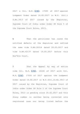 2017 & Crl. M.P. D.NO. 17593 of 2017 against
Lodgment Order dated 16.02.2017 in W.P. (Crl.)
D.No.3913 of 2017 issued by the Registrar,
Supreme Court of India under Order XV Rule 5 of
the Supreme Court Rules, 2013.
6. That the petitioner has cured the
notified defects of the Registrar and refiled
the same vide D.NO.26314 dated 28.03.2017 and
vide D.NO.42137 dated 19.05.2017 before this
Hon’ble Court.
7. That the Appeal by way of motion
vide Crl. M.P. D.NO. 16166 of 2017 with Crl.
M.P. D.NO. 17593 of 2017 against the Lodgment
Order dated 16.02.2017 in W.P.(Crl.)D.No.3913 of
2017 issued by the Registrar, Supreme Court of
India under Order XV Rule 5 of the Supreme Court
Rules, 2013 is pending since 20.02.2017 and this
diary number is neither being converted into
registered case nor being listed before the
 