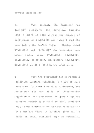 Hon’ble Court so far.
8. That instead, the Registrar has
forcibly registered the defective Curative
(Crl.)D 41026 of 2016 without the consent of
petitioners on 28.02.2017 and twice listed the
same before the Hon’ble Judge in Chamber dated
27.03.2017 and 01.05.2017 for direction even
after letter dated 17.12.2016; 22.12.2016;
31.12.2016; 06.01.2017; 25.01.2017; 02.03.2017;
23.03.2017 and 05.04.2017 by the petitioners.
9. That the petitioner has withdrawn a
defective Curative (Criminal) D 41026 of 2016
vide D.NO. 19917 dated 03.03.2017. Moreover, the
petitioner has NOT filed an interlocutory
application for appearance in person against
Curative (Criminal) D 41026 of 2016. Certified
copy of Order dated 27.03.2017 and 01.05.2017 of
this Hon’ble Court in Curative (Criminal) D
41026 of 2016; Certified copy of withdrawal
 
