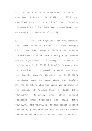 application M.P.(Crl.) D.NO.19917 of 2017 in
Curative (Criminal) D 41026 of 2016 and
Certified copy of para 15 of the Curative
(Criminal) D 41026 of 2016 are annexed herein as
Annexure P-1 (Page from 35 to 59)
10. That the Registrar has not complied
the Order dated 01.05.2017 of this Hon’ble
Court. The Order dated 01.05.2017 in Curative
(Criminal)D 41026 of 2016 clearly says, remove
office objections “from today”. Therefore it
implies w.e.f. 01.05.2017 itself. However, the
registry has not intimated the petitioner about
the Hon’ble Court’s direction on 01.05.2017.
Petitioner came to know about the Hon’ble
Court’s direction when the order was uploaded at
the website of Supreme Court of India dated
03.05.2017. Moreover, even after several
reminders over telephone and email dated
03.05.2017 and 04.05.2017 to the Branch Officer
Section X, petitioner was not allowed to remove
office objections on 03.05.2017 and 04.05.2017.
 