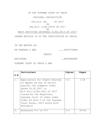IN THE SUPREME COURT OF INDIA
ORIGINAL JURISDICTION
CRL.M.P. NO. OF 2017
IN
CRL.M.P. D.NO.16166 OF 2017
IN
WRIT PETITION CRIMINAL D.NO.3913 OF 2017
(UNDER ARTICLE 32 OF THE CONSTITUTION OF INDIA)
IN THE MATTER OF:
OM PRAKASH & ANR ……..PETITIONER
VERSUS
REGISTRAR ….RESPONDENT
SUPREME COURT OF INDIA & ANR
S.N
Particulars Copies Pages
1. Application for Urgent Hearing
of Appeal by way of motion
against the Lodgment Order
dated 16.02.2017 in
W.P.(Crl.)D.No.3913 of 2017
issued by the Registrar,
Supreme Court of India under
Order XV Rule 5 of the Supreme
Court Rules, 2013 along with
Affidavit
1+3 1-34
2. Annexures P-1 to P-5 1+3 35-84
 