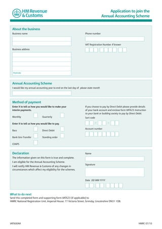 Application to join the
Annual Accounting Scheme

About the business
Business name

Phone number

VAT Registration Number If known
Business address

Postcode

Annual Accounting Scheme
I would like my annual accounting year to end on the last day of please state month

Method of payment
Enter X to tell us how you would like to make your
interim payments.

If you choose to pay by Direct Debit please provide details
of your bank account and enclose form VAT623 Instruction
to your bank or building society to pay by Direct Debit.

Monthly

Sort code

Quarterly

—

Enter X to tell us how you would like to pay.
Bacs

Direct Debit

Bank Giro Transfer

—

Account number

Standing order

CHAPS

Declaration

Name

The information given on this form is true and complete.
I am eligible for the Annual Accounting Scheme.
I will notify HM Revenue & Customs of any changes in
circumstances which affect my eligibility for the schemes.

Signature

Date DD MM YYYY

What to do next
Send this completed form and supporting form VAT623 (if applicable) to
HMRC National Registration Unit, Imperial House, 77 Victoria Street, Grimsby, Lincolnshire DN31 1DB.

VAT600AA

HMRC 07/10

 