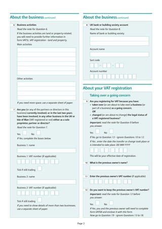 About the business continued
6

About the business continued

Business activities

8

UK bank or building society account

Read the note for Question 6.

Read the note for Question 8.

If the business activities are land or property-related,
you will need to provide further information in
form VAT5L VAT registration - land and property.

Name of bank or building society

Main activities
Account name

Sort code

—

—

Account number
Other activities

About your VAT registration
Taking over a going concern
9

If you need more space, use a separate sheet of paper.
7

Are you (or any of the partners or directors in this
business) currently involved, or in the last two years
have been involved, in any other business in the UK or
Isle of Man (VAT registered or not) either as a sole
proprietor, partner or director?

Important: read the note for Question 9 before
you answer.

Read the note for Question 7.
Yes

Are you registering for VAT because you have:
• taken over (or are about to take over) a business (or
part of a business) as a going concern,
OR
• changed (or are about to change) the legal status of
a VAT registered business?

Yes

No

No

If No, go to Question 13 – ignore Questions 10 to 12.

If Yes, complete the boxes below.
Business 1: name

If Yes , enter the date the transfer or change took place or
is intended to take place. DD MM YYYY

Business 1: VAT number (if applicable)

This will be your effective date of registration.
10

What is the previous owner's name?

11

Enter the previous owner's VAT number (if applicable)

12

Do you want to keep the previous owner’s VAT number?

Tick if still trading
Business 2: name

Business 2: VAT number (if applicable)
Important: read the note for Question 12 before
you answer.
Tick if still trading
Yes

If you need to show details of more than two businesses,
use a separate sheet of paper.

No

If Yes, you and the previous owner will need to complete
form VAT68 and enclose it with this form.
Now go to Question 19 – ignore Questions 13 to 18.

Page 2

 