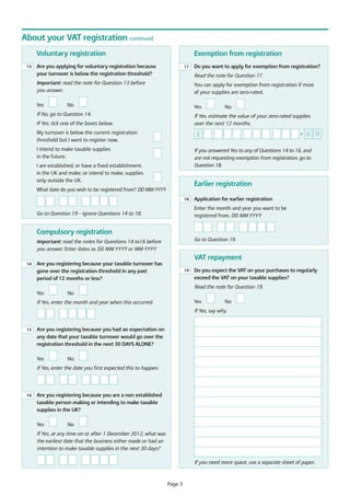 About your VAT registration continued
Voluntary registration
13

Exemption from registration

Are you applying for voluntary registration because
your turnover is below the registration threshold?

17

Read the note for Question 17.

Important: read the note for Question 13 before
you answer.
Yes

Do you want to apply for exemption from registration?

You can apply for exemption from registration if most
of your supplies are zero-rated.

No

Yes

If No, go to Question 14.

No

If Yes, estimate the value of your zero-rated supplies
over the next 12 months.

If Yes, tick one of the boxes below.
My turnover is below the current registration
threshold but I want to register now.

£

I intend to make taxable supplies
in the future.

•
,

,

,

0 0

If you answered Yes to any of Questions 14 to 16, and
are not requesting exemption from registration, go to
Question 18.

I am established, or have a fixed establishment,
in the UK and make, or intend to make, supplies
only outside the UK.

Earlier registration

What date do you wish to be registered from? DD MM YYYY
18

Application for earlier registration
Enter the month and year you want to be
registered from. DD MM YYYY

Go to Question 19 – ignore Questions 14 to 18.

Compulsory registration
Go to Question 19.

Important: read the notes for Questions 14 to16 before
you answer. Enter dates as DD MM YYYY or MM YYYY

VAT repayment
14

Are you registering because your taxable turnover has
gone over the registration threshold in any past
period of 12 months or less?

19

Do you expect the VAT on your purchases to regularly
exceed the VAT on your taxable supplies?
Read the note for Question 19.

Yes

No
Yes

If Yes, enter the month and year when this occurred.

No

If Yes, say why.

15

Are you registering because you had an expectation on
any date that your taxable turnover would go over the
registration threshold in the next 30 DAYS ALONE?
Yes

No

If Yes, enter the date you first expected this to happen.

16

Are you registering because you are a non established
taxable person making or intending to make taxable
supplies in the UK?
Yes

No

If Yes, at any time on or after 1 December 2012, what was
the earliest date that the business either made or had an
intention to make taxable supplies in the next 30 days?
If you need more space, use a separate sheet of paper.

Page 3

 