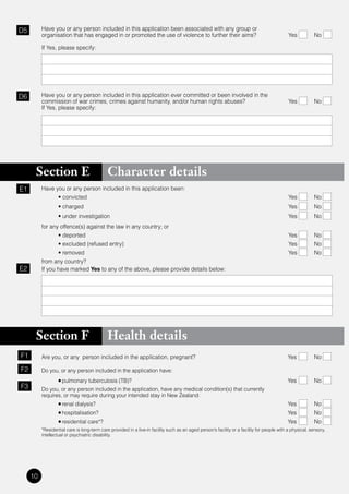 D5        Have you or any person included in this application been associated with any group or
          organisation that has engaged in or promoted the use of violence to further their aims?                                            Yes           No

          If Yes, please specify:




D6        Have you or any person included in this application ever committed or been involved in the
          commission of war crimes, crimes against humanity, and/or human rights abuses?                                                     Yes           No
          If Yes, please specify:




      Section E                              Character details
E1        Have you or any person included in this application been:
          	     •	convicted	                                                                                                                 Yes           No
          	       •	charged	                                                                                                                 Yes           No
          	       •	under	investigation	                                                                                                     Yes           No
          for any offence(s) against the law in any country; or
          	      •	deported	                                                                                                                 Yes           No
          	      •	excluded	(refused	entry)	                                                                                                 Yes           No
          	      •	removed	                                                                                                                  Yes           No
          from any country?
E2        If you have marked Yes to any of the above, please provide details below:




      Section F                              Health details
F1        Are you, or any person included in the application, pregnant?                                                                      Yes           No

F2        Do you, or any person included in the application have:
          	       •	pulmonary tuberculosis (TB)?                                                                                             Yes           No
F3        Do you, or any person included in the application, have any medical condition(s) that currently
          requires, or may require during your intended stay in New Zealand:
                  •	renal dialysis?                                                                                                          Yes           No
                  •	hospitalisation?                                                                                                         Yes           No
                  •	residential care*?                                                                                                       Yes           No
          *Residential care is long-term care provided in a live-in facility such as an aged person’s facility or a facility for people with a physical, sensory,
          intellectual or psychiatric disability.




     10
 